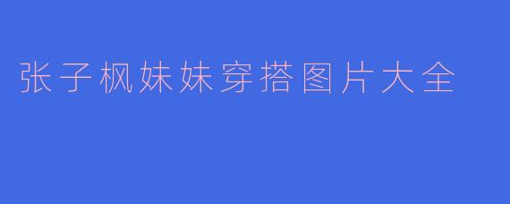 哪里可以找到张子枫妹妹的日常穿搭图片合集参考？