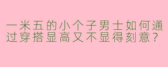 一米五的小个子男士如何通过穿搭显高又不显得刻意？