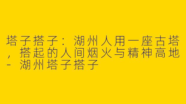 塔子搭子：湖州人用一座古塔，搭起的人间烟火与精神高地-湖州塔子搭子