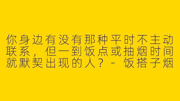 你身边有没有那种平时不主动联系，但一到饭点或抽烟时间就默契出现的人？-饭搭子烟搭子
