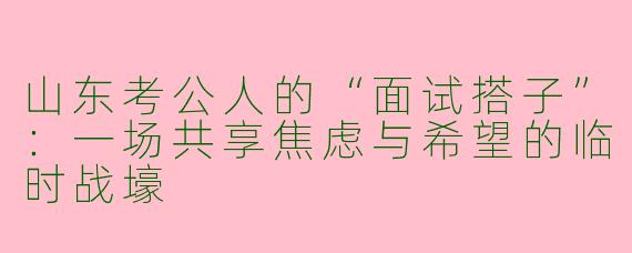 山东考公人的“面试搭子”：一场共享焦虑与希望的临时战壕