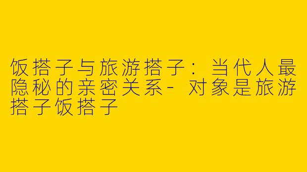 饭搭子与旅游搭子:当代人最隐秘的亲密关系-对象是旅游搭子饭搭子