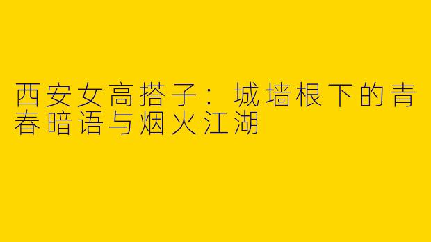 西安女高搭子:城墙根下的青春暗语与烟火江湖