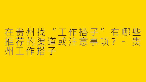 在贵州找“工作搭子”有哪些推荐的渠道或注意事项？