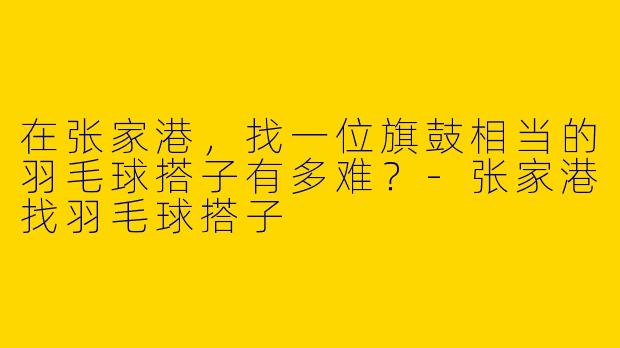 在张家港，找一位旗鼓相当的羽毛球搭子有多难？-张家港找羽毛球搭子