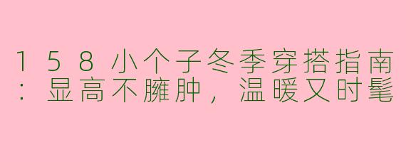 158小个子冬季穿搭指南:显高不臃肿,温暖又时髦