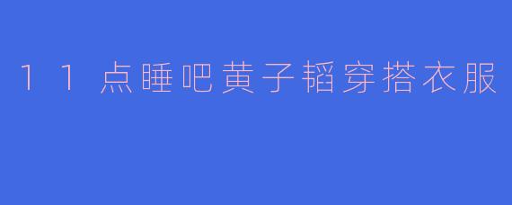11点睡吧黄子韬穿搭衣服