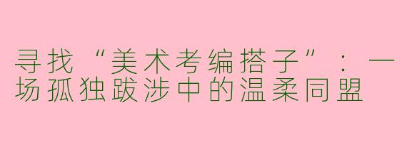 寻找“美术考编搭子”：一场孤独跋涉中的温柔同盟