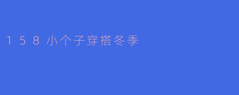 158小个子冬季穿搭指南：显高不臃肿，温暖又时髦