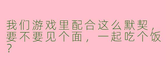 我们游戏里配合这么默契，要不要见个面，一起吃个饭？