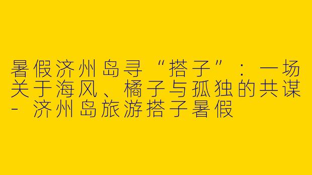 暑假济州岛寻“搭子”:一场关于海风、橘子与孤独的共谋-济州岛旅游搭子暑假