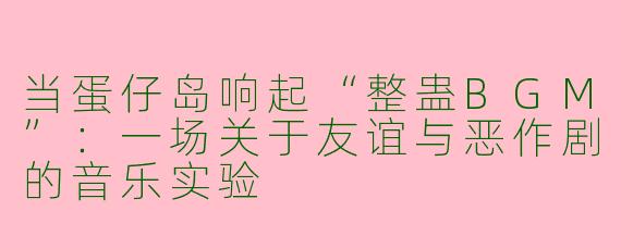 当蛋仔岛响起“整蛊BGM”:一场关于友谊与恶作剧的音乐实验