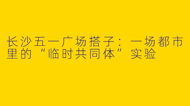 长沙五一广场搭子：一场都市里的“临时共同体”实验