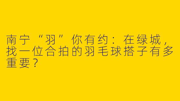 南宁“羽”你有约：在绿城，找一位合拍的羽毛球搭子有多重要？