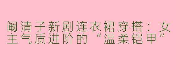 阚清子新剧连衣裙穿搭:女主气质进阶的“温柔铠甲”