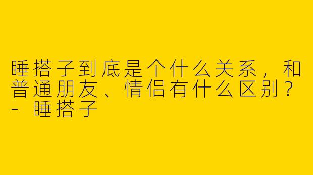 睡搭子到底是个什么关系，和普通朋友、情侣有什么区别？