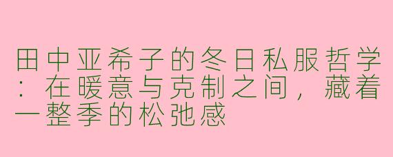 田中亚希子的冬日私服哲学：在暖意与克制之间，藏着一整季的松弛感