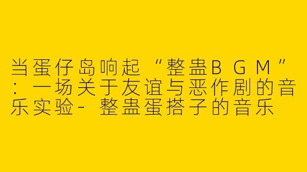 当蛋仔岛响起“整蛊BGM”:一场关于友谊与恶作剧的音乐实验-整蛊蛋搭子的音乐