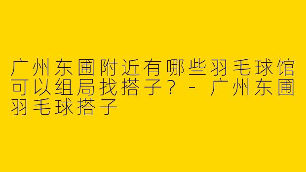 广州东圃附近有哪些羽毛球馆可以组局找搭子?-广州东圃羽毛球搭子