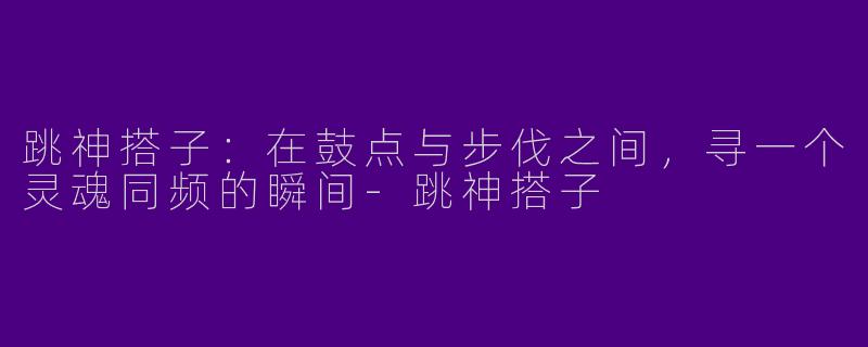跳神搭子:在鼓点与步伐之间,寻一个灵魂同频的瞬间-跳神搭子