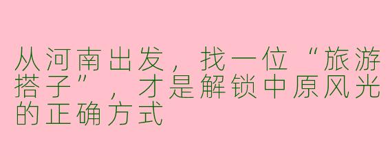 从河南出发，找一位“旅游搭子”，才是解锁中原风光的正确方式