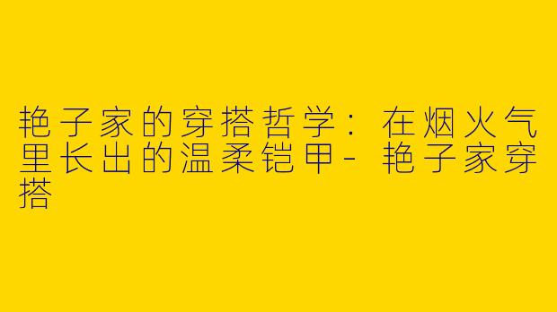 艳子家的穿搭哲学:在烟火气里长出的温柔铠甲-艳子家穿搭
