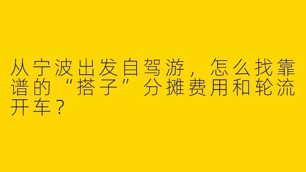 从宁波出发自驾游，怎么找靠谱的“搭子”分摊费用和轮流开车？
