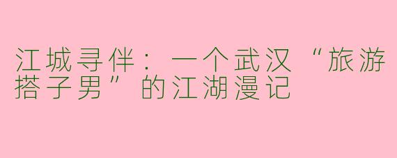 江城寻伴:一个武汉“旅游搭子男”的江湖漫记