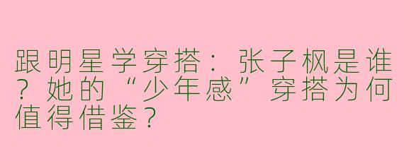 跟明星学穿搭：张子枫是谁？她的“少年感”穿搭为何值得借鉴？