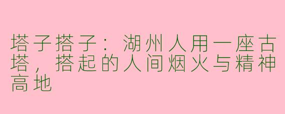 塔子搭子：湖州人用一座古塔，搭起的人间烟火与精神高地