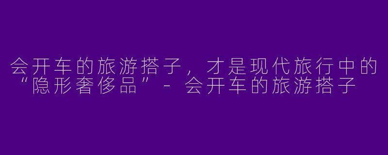 会开车的旅游搭子，才是现代旅行中的“隐形奢侈品”-会开车的旅游搭子