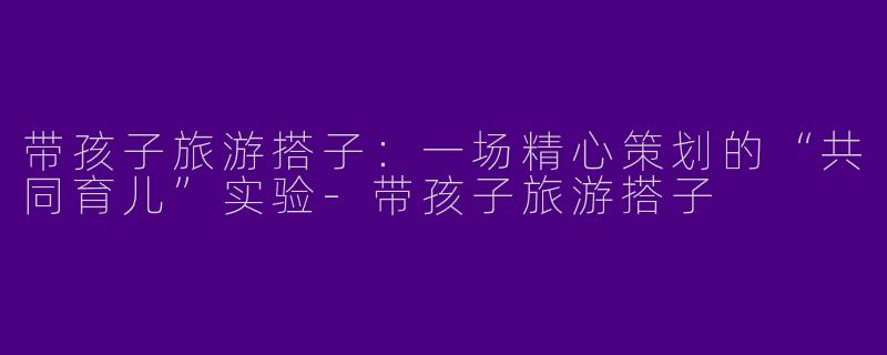 带孩子旅游搭子:一场精心策划的“共同育儿”实验-带孩子旅游搭子
