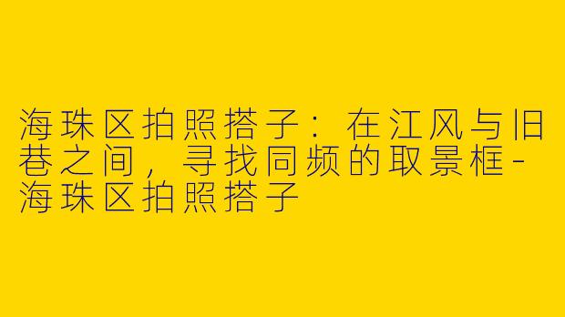 海珠区拍照搭子：在江风与旧巷之间，寻找同频的取景框-海珠区拍照搭子