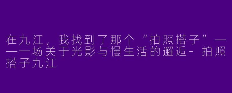 在九江,我找到了那个“拍照搭子”——一场关于光影与慢生活的邂逅-拍照搭子九江
