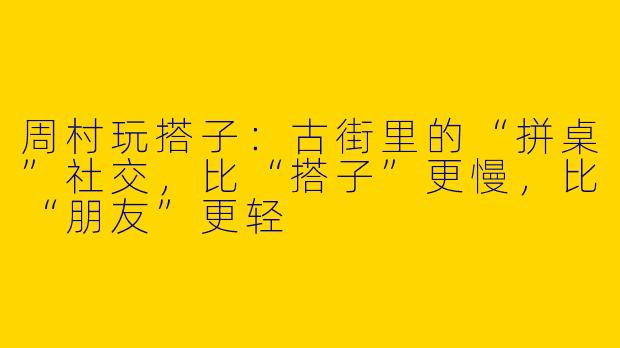 周村玩搭子：古街里的“拼桌”社交，比“搭子”更慢，比“朋友”更轻