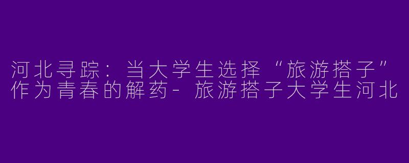 河北寻踪:当大学生选择“旅游搭子”作为青春的解药-旅游搭子大学生河北