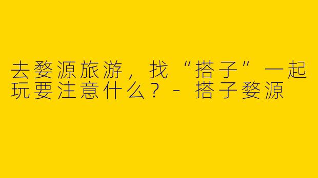 去婺源旅游,找“搭子”一起玩要注意什么?-搭子婺源
