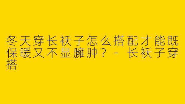 冬天穿长袄子怎么搭配才能既保暖又不显臃肿？-长袄子穿搭