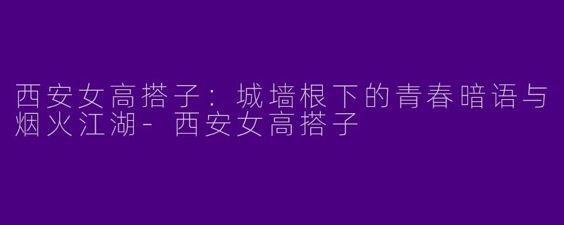 西安女高搭子:城墙根下的青春暗语与烟火江湖-西安女高搭子