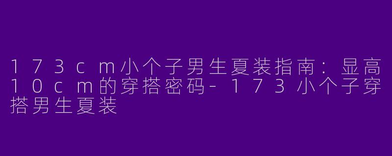 173cm小个子男生夏装指南:显高10cm的穿搭密码-173小个子穿搭男生夏装