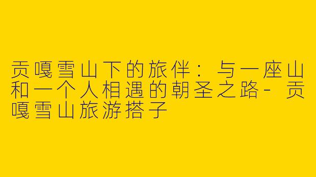 贡嘎雪山下的旅伴:与一座山和一个人相遇的朝圣之路-贡嘎雪山旅游搭子