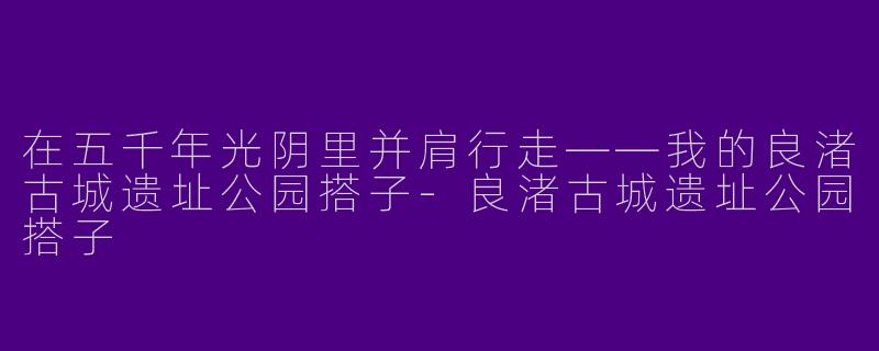 在五千年光阴里并肩行走——我的良渚古城遗址公园搭子-良渚古城遗址公园搭子