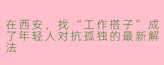 在西安，找“工作搭子”成了年轻人对抗孤独的最新解法