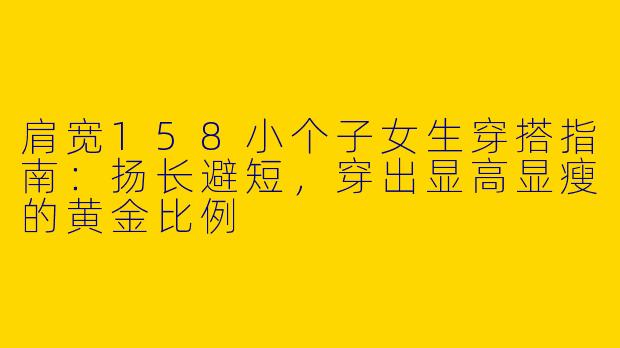 肩宽158小个子女生穿搭指南:扬长避短,穿出显高显瘦的黄金比例