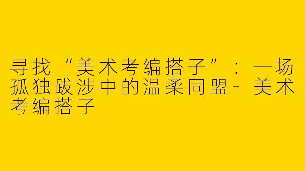 寻找“美术考编搭子”：一场孤独跋涉中的温柔同盟-美术考编搭子