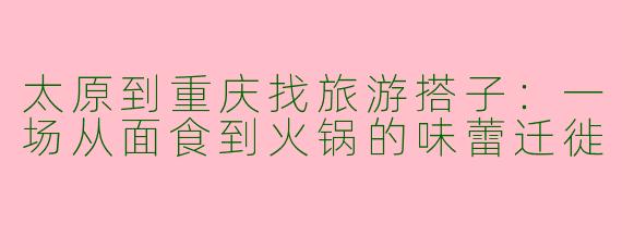太原到重庆找旅游搭子：一场从面食到火锅的味蕾迁徙