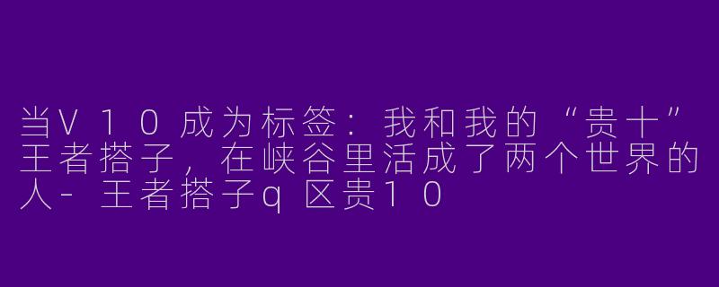 当V10成为标签：我和我的“贵十”王者搭子，在峡谷里活成了两个世界的人
