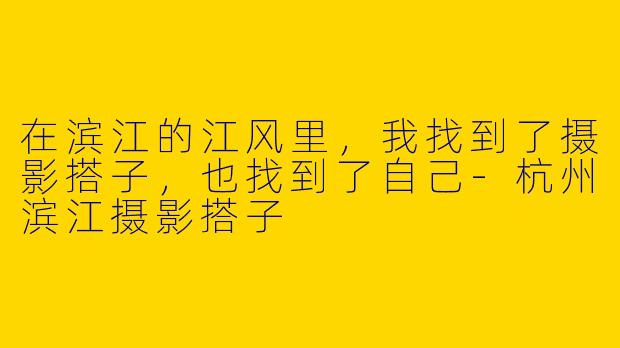 在滨江的江风里，我找到了摄影搭子，也找到了自己-杭州滨江摄影搭子