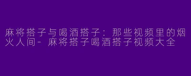 麻将搭子与喝酒搭子:那些视频里的烟火人间-麻将搭子喝酒搭子视频大全