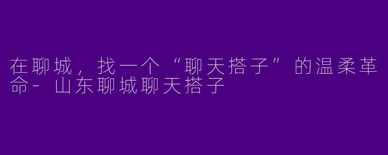 在聊城,找一个“聊天搭子”的温柔革命-山东聊城聊天搭子